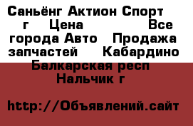 Саньёнг Актион Спорт 2008 г. › Цена ­ 200 000 - Все города Авто » Продажа запчастей   . Кабардино-Балкарская респ.,Нальчик г.